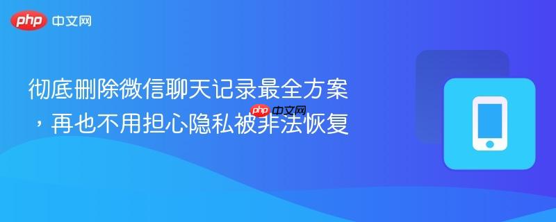 彻底删除微信聊天记录最全方案，再也不用担心隐私被非法恢复