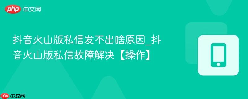 抖音火山版私信发不出啥原因_抖音火山版私信故障解决【操作】