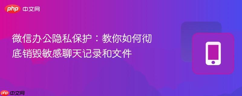 微信办公隐私保护:教你如何彻底销毁敏感聊天记录和文件