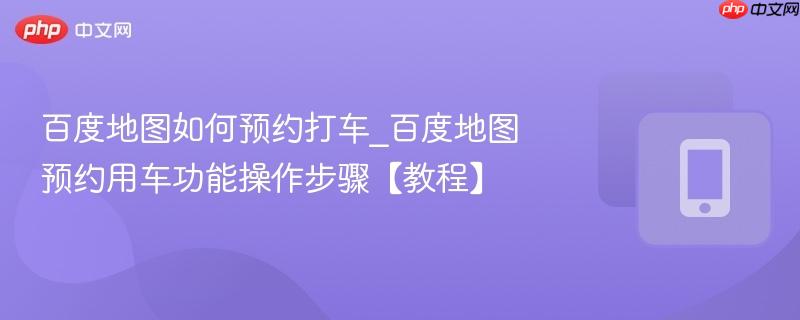 百度地图如何预约打车_百度地图预约用车功能操作步骤【教程】