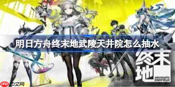 明日方舟终末地武陵天井院怎么抽水 -明日方舟终末地武陵天井院抽水方案参考