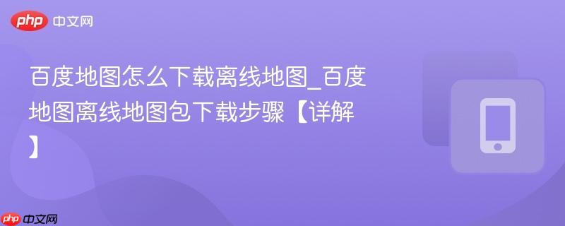 百度地图怎么下载离线地图_百度地图离线地图包下载步骤【详解】