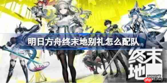 明日方舟终末地别礼怎么配队-明日方舟终末地别礼高配阵容推荐