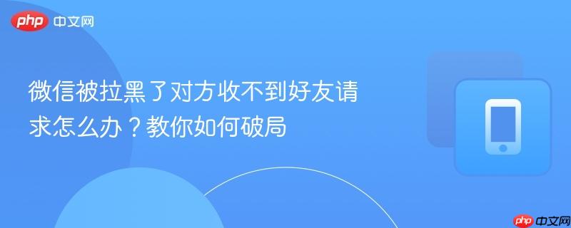 微信被拉黑了对方收不到好友请求怎么办？教你如何破局