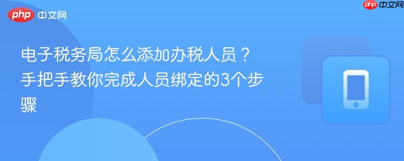 电子税务局怎么添加办税人员？手把手教你完成人员绑定的3个步骤