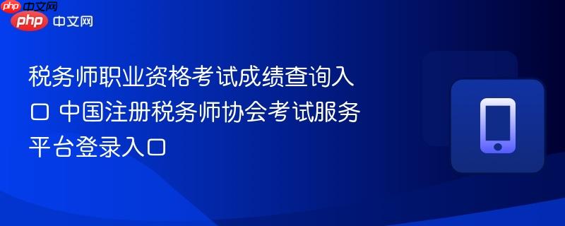 税务师职业资格考试成绩查询入口 中国注册税务师协会考试服务平台登录入口