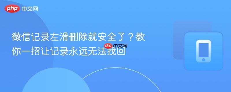 微信记录左滑删除就安全了？教你一招让记录永远无法找回