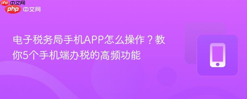 电子税务局手机app怎么操作？教你5个手机端办税的高频功能