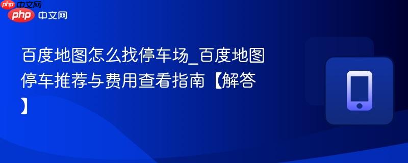 百度地图怎么找停车场_百度地图停车推荐与费用查看指南【解答】