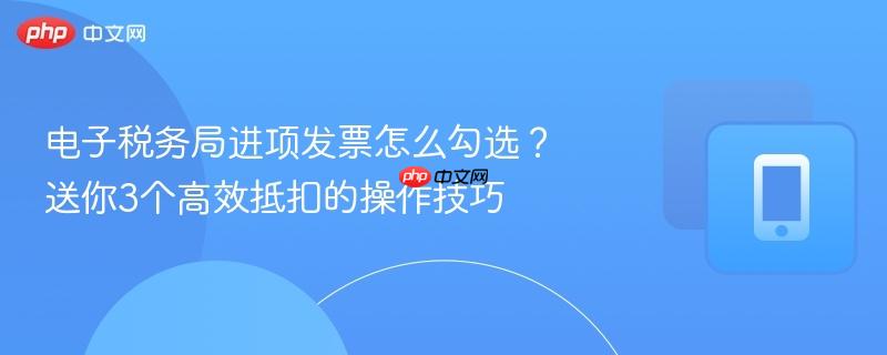 电子税务局进项发票怎么勾选？送你3个高效抵扣的操作技巧