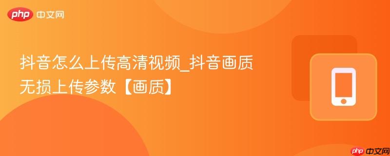 抖音怎么上传高清视频_抖音画质无损上传参数【画质】