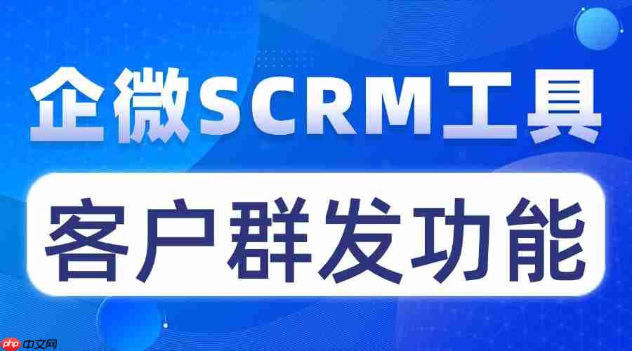 避坑指南！实测 7 款企微 scrm，这款的客户群发功能直接碾压同行，效率翻5倍