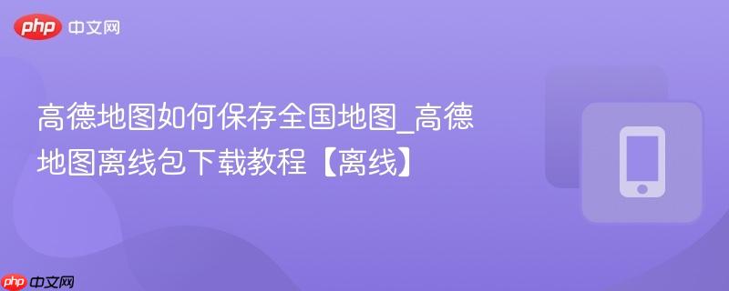 高德地图如何保存全国地图_高德地图离线包下载教程【离线】