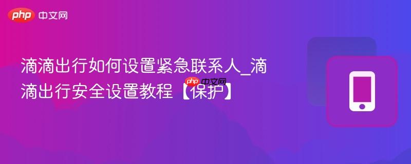 滴滴出行如何设置紧急联系人_滴滴出行安全设置教程【保护】