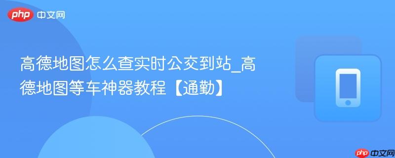 高德地图怎么查实时公交到站_高德地图等车神器教程【通勤】