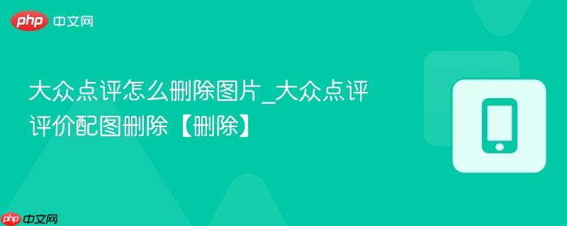 大众点评怎么删除图片_大众点评评价配图删除【删除】