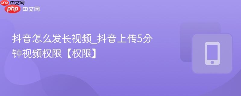 抖音怎么发长视频_抖音上传5分钟视频权限【权限】