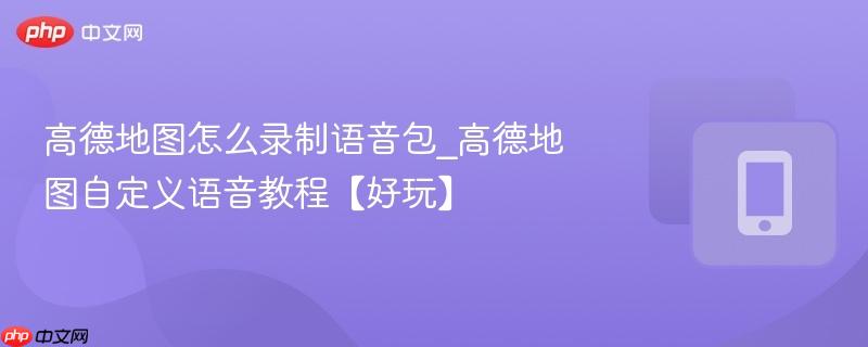 高德地图怎么录制语音包_高德地图自定义语音教程【好玩】