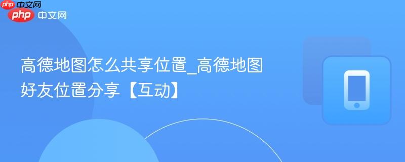 高德地图怎么共享位置_高德地图好友位置分享【互动】