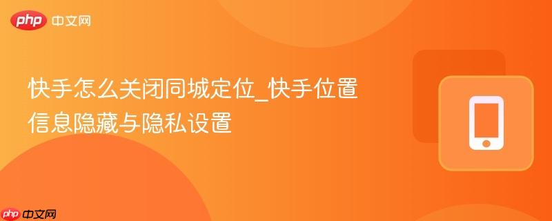 快手怎么关闭同城定位_快手位置信息隐藏与隐私设置