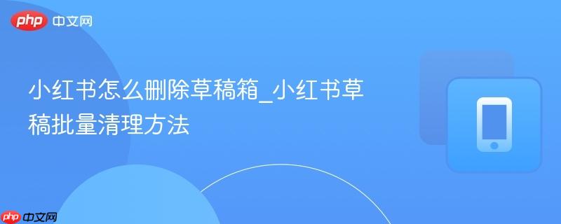 小红书怎么删除草稿箱_小红书草稿批量清理方法