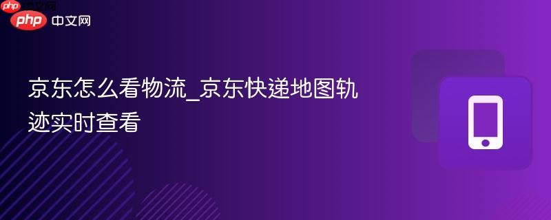 京东怎么看物流_京东快递地图轨迹实时查看