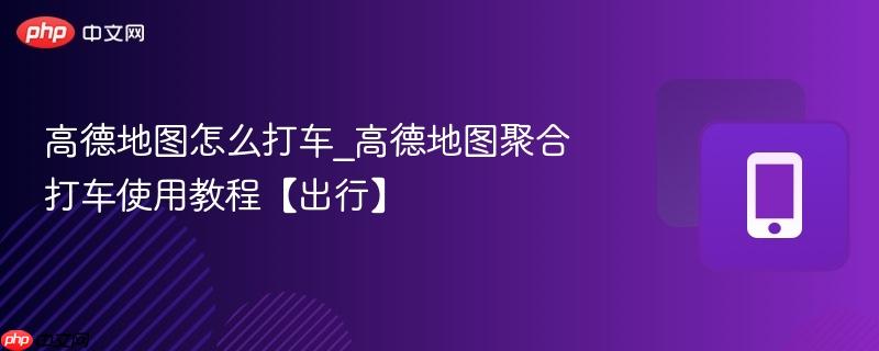 高德地图怎么打车_高德地图聚合打车使用教程【出行】