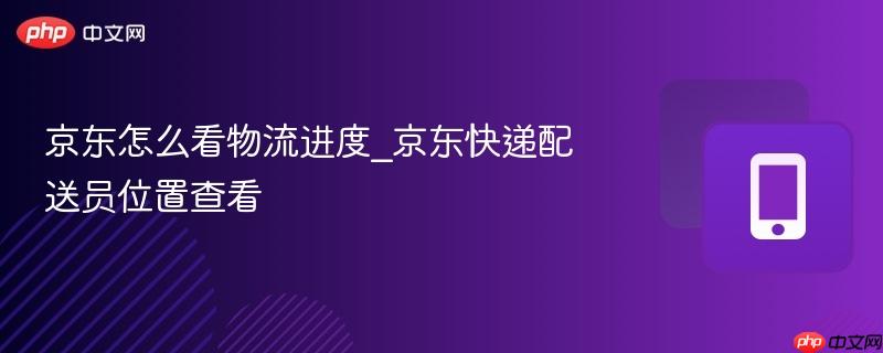 京东怎么看物流进度_京东快递配送员位置查看