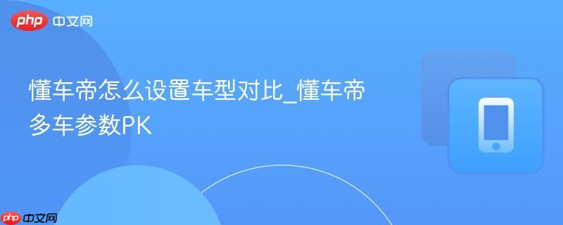 懂车帝怎么设置车型对比_懂车帝多车参数pk
