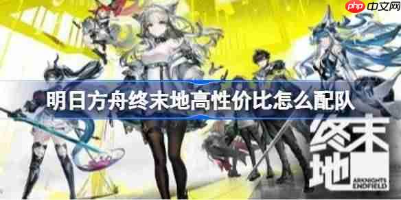 明日方舟终末地高性价比怎么配队-明日方舟终末地高性价比配队推荐
