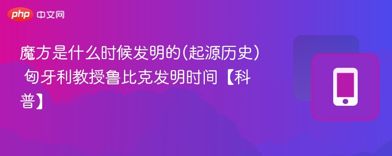 魔方是什么时候发明的(起源历史) 匈牙利教授鲁比克发明时间【科普】 - 98游戏