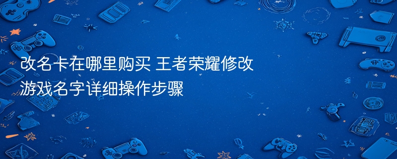 改名卡在哪里购买 王者荣耀修改游戏名字详细操作步骤 - 98游戏