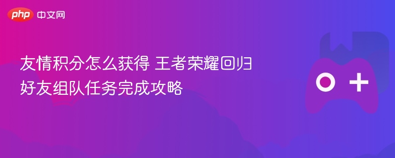 友情积分怎么获得 王者荣耀回归好友组队任务完成攻略 - 98游戏