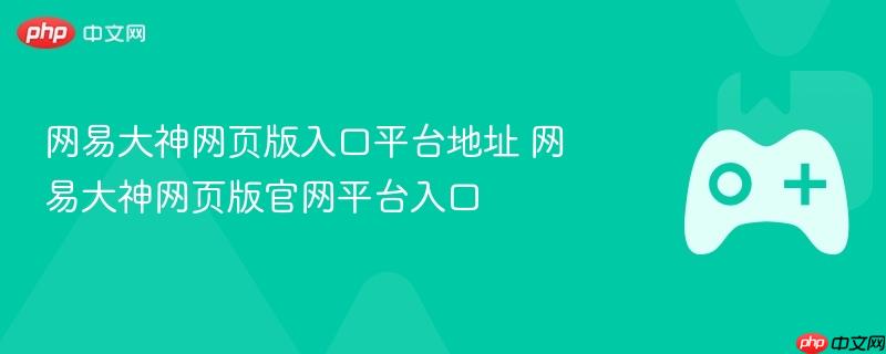 网易大神网页版入口平台地址 网易大神网页版官网平台入口