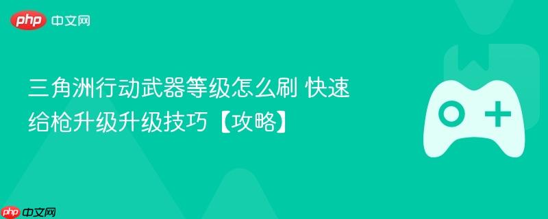 三角洲行动武器等级怎么刷 快速给枪升级升级技巧【攻略】