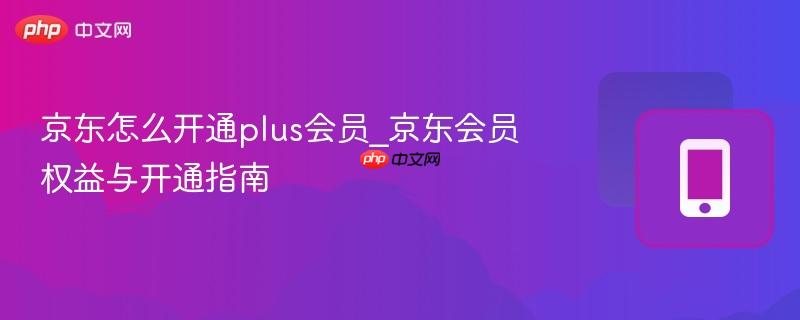 京东怎么开通plus会员_京东会员权益与开通指南