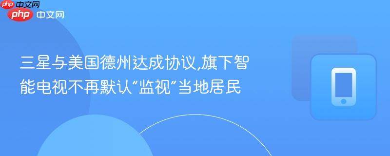 三星与美国德州达成协议,旗下智能电视不再默认“监视”当地居民