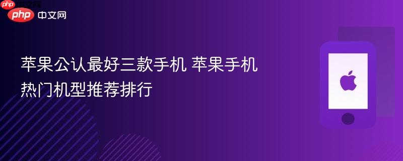 苹果公认最好三款手机 苹果手机热门机型推荐排行