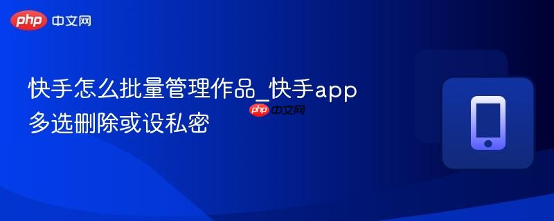 快手怎么批量管理作品_快手app多选删除或设私密