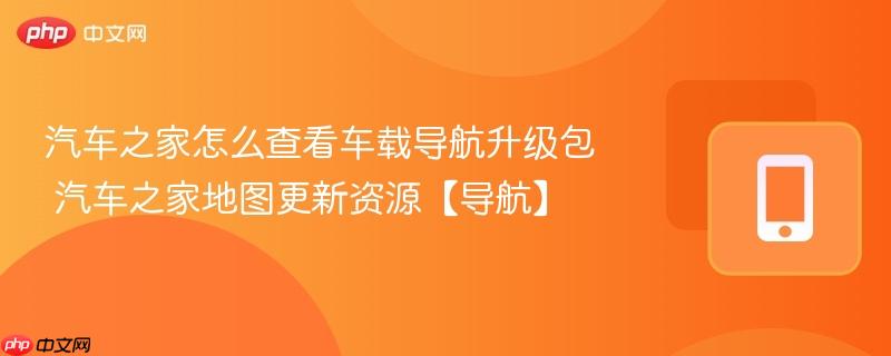 汽车之家怎么查看车载导航升级包 汽车之家地图更新资源【导航】