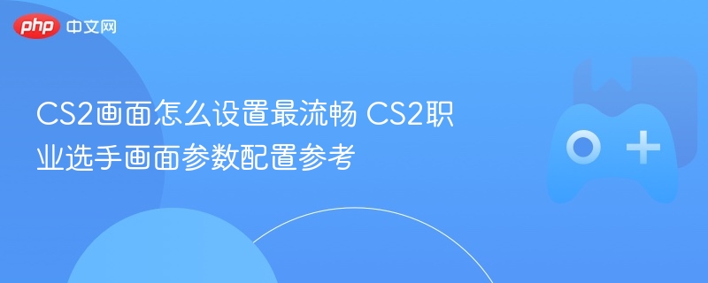 cs2画面怎么设置最流畅 cs2职业选手画面参数配置参考 - 98游戏