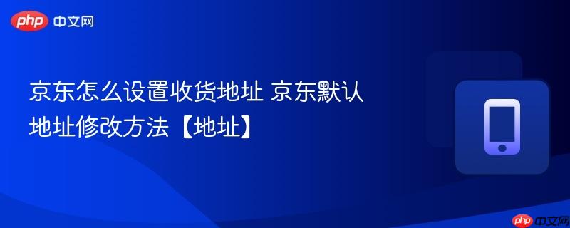 京东怎么设置收货地址 京东默认地址修改方法【地址】