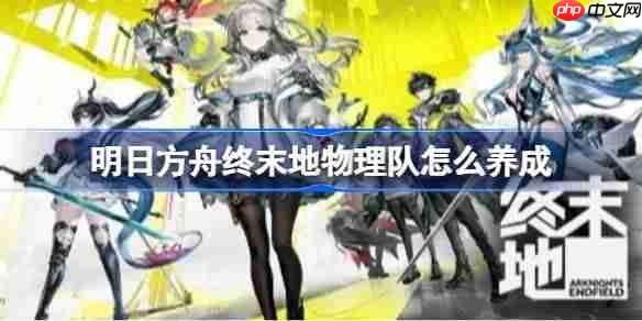 明日方舟终末地物理队怎么养成-明日方舟终末地物理队养成及配装攻略