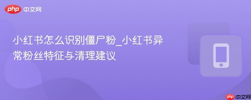 小红书怎么识别僵尸粉_小红书异常粉丝特征与清理建议