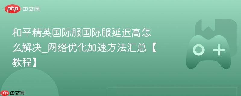 和平精英国际服国际服延迟高怎么解决_网络优化加速方法汇总【教程】