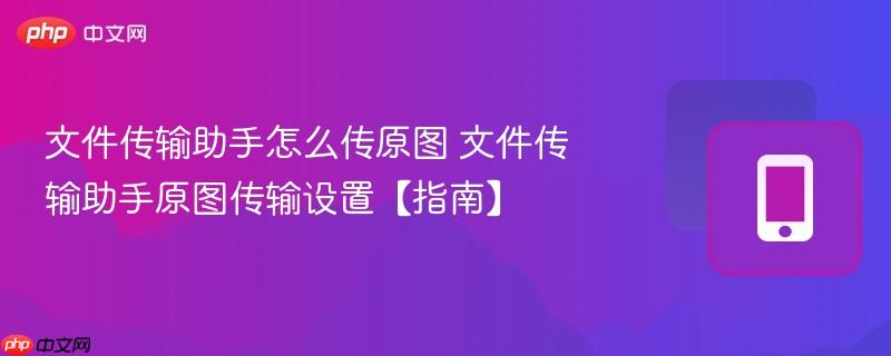 文件传输助手怎么传原图 文件传输助手原图传输设置【指南】