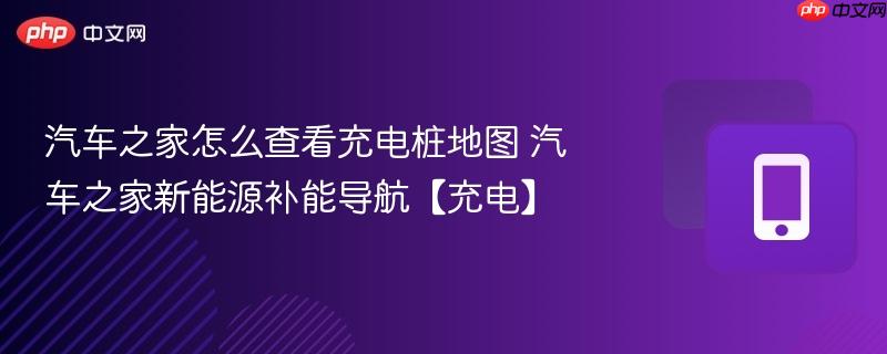 汽车之家怎么查看充电桩地图 汽车之家新能源补能导航【充电】