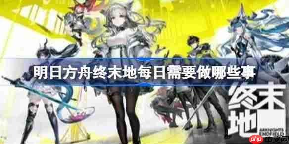 明日方舟终末地每日需要做哪些事-明日方舟终末地日常必做事件一览