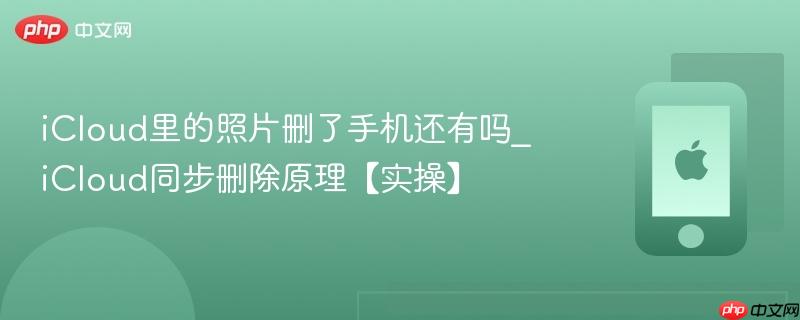 icloud里的照片删了手机还有吗_icloud同步删除原理【实操】