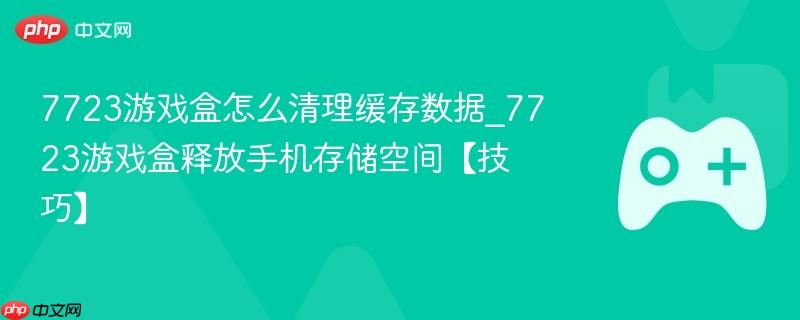 7723游戏盒怎么清理缓存数据_7723游戏盒释放手机存储空间【技巧】